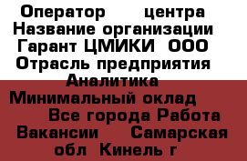 Оператор Call-центра › Название организации ­ Гарант-ЦМИКИ, ООО › Отрасль предприятия ­ Аналитика › Минимальный оклад ­ 17 000 - Все города Работа » Вакансии   . Самарская обл.,Кинель г.